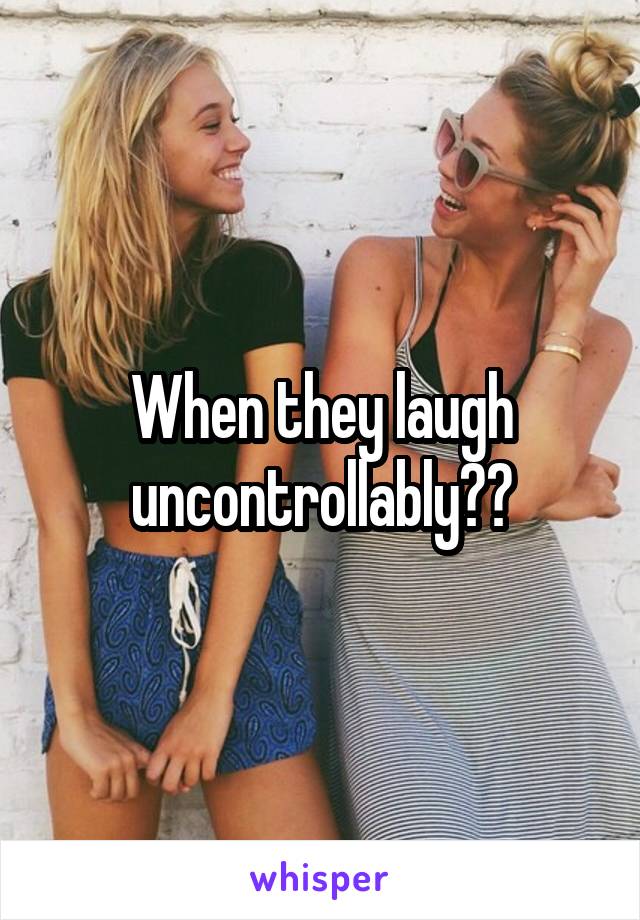 When they laugh uncontrollably??