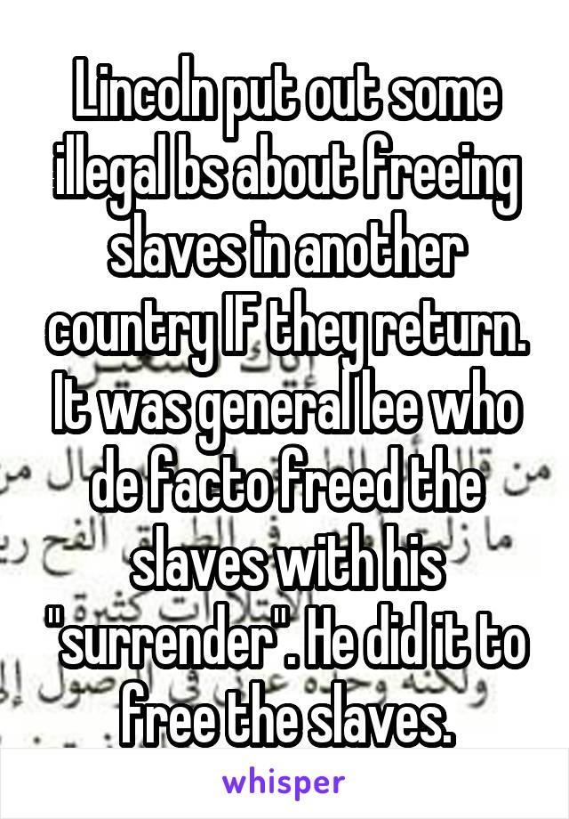 Lincoln put out some illegal bs about freeing slaves in another country IF they return. It was general lee who de facto freed the slaves with his "surrender". He did it to free the slaves.