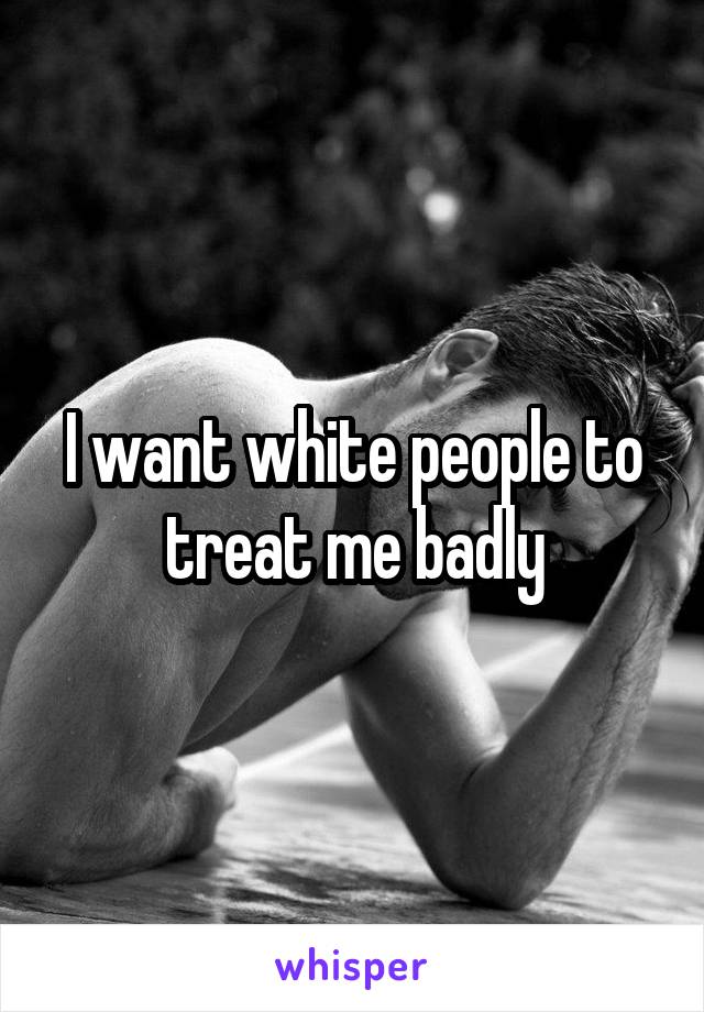 I want white people to treat me badly