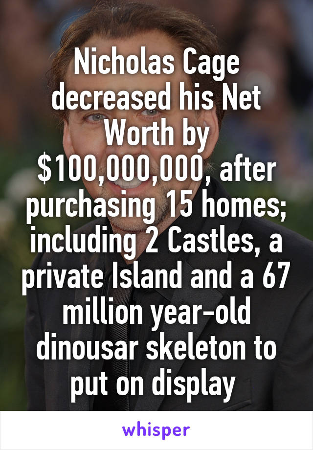 Nicholas Cage decreased his Net Worth by $100,000,000, after purchasing 15 homes; including 2 Castles, a private Island and a 67 million year-old dinousar skeleton to put on display 