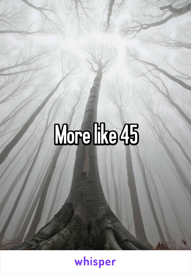 More like 45