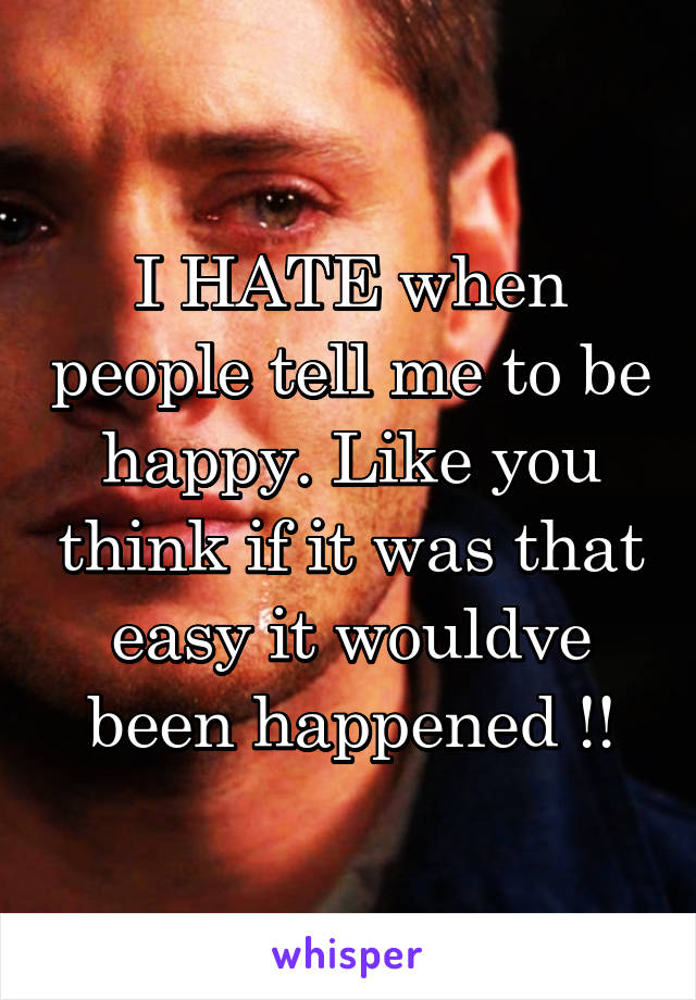 I HATE when people tell me to be happy. Like you think if it was that easy it wouldve been happened !!