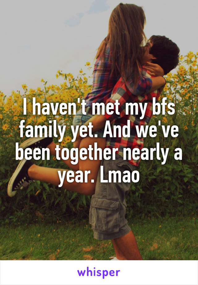I haven't met my bfs family yet. And we've been together nearly a year. Lmao