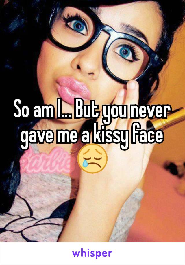 So am I... But you never gave me a kissy face 😢