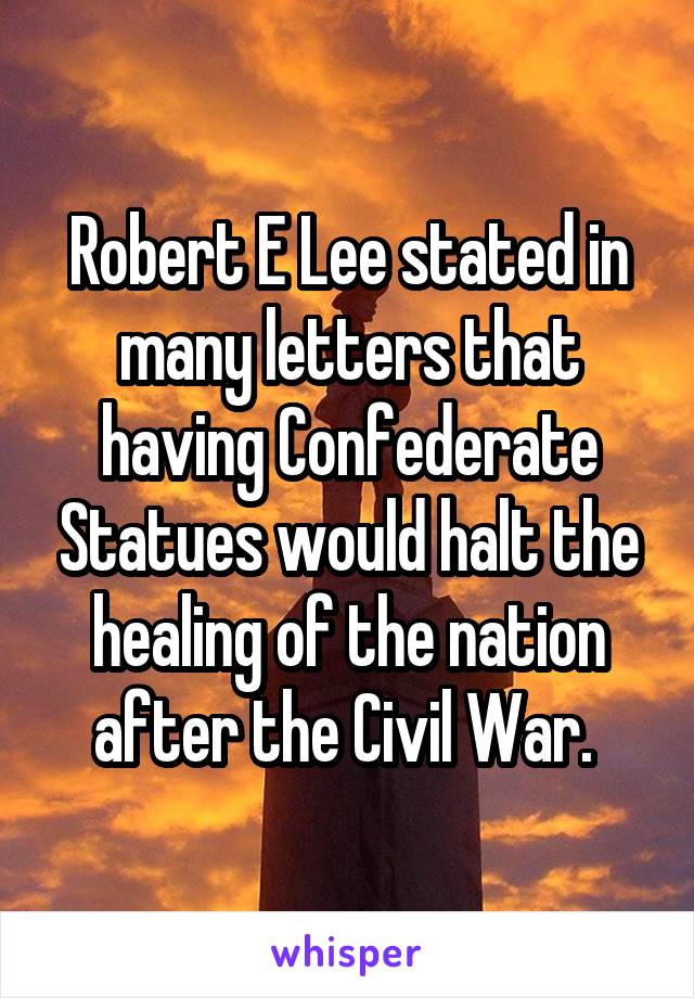 Robert E Lee stated in many letters that having Confederate Statues would halt the healing of the nation after the Civil War. 