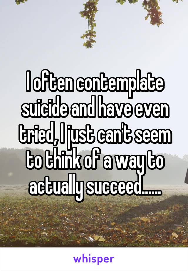I often contemplate suicide and have even tried, I just can't seem to think of a way to actually succeed......