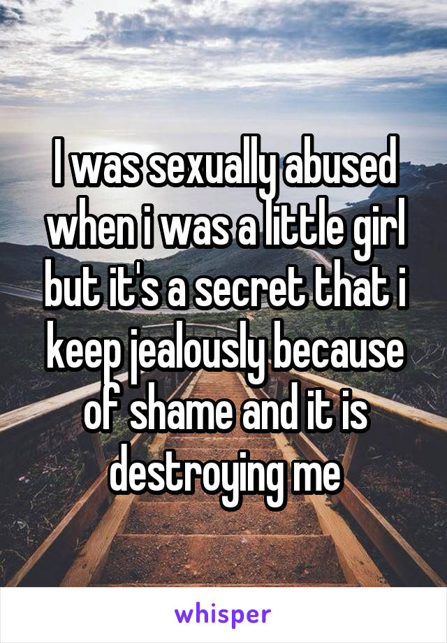 I was sexually abused when i was a little girl but it's a secret that i keep jealously because of shame and it is destroying me