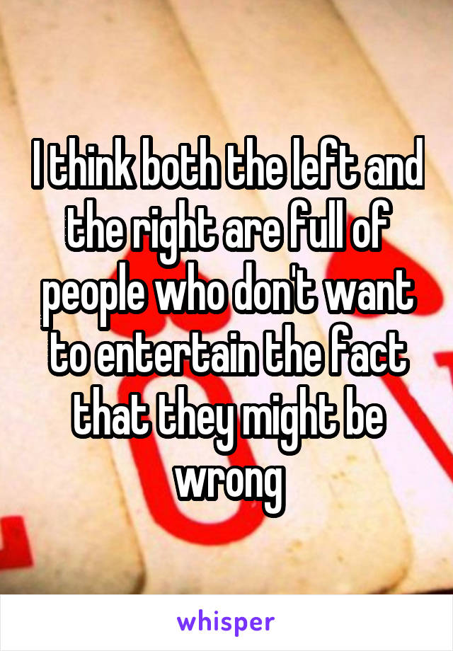 I think both the left and the right are full of people who don't want to entertain the fact that they might be wrong
