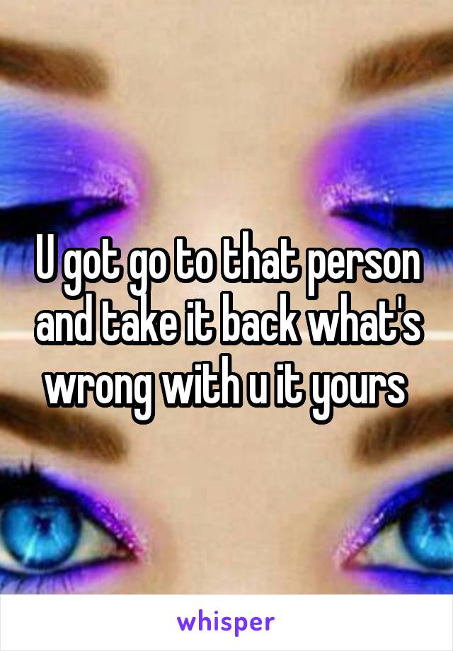 U got go to that person and take it back what's wrong with u it yours 