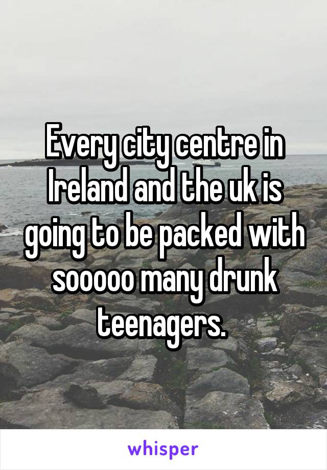 Every city centre in Ireland and the uk is going to be packed with sooooo many drunk teenagers. 