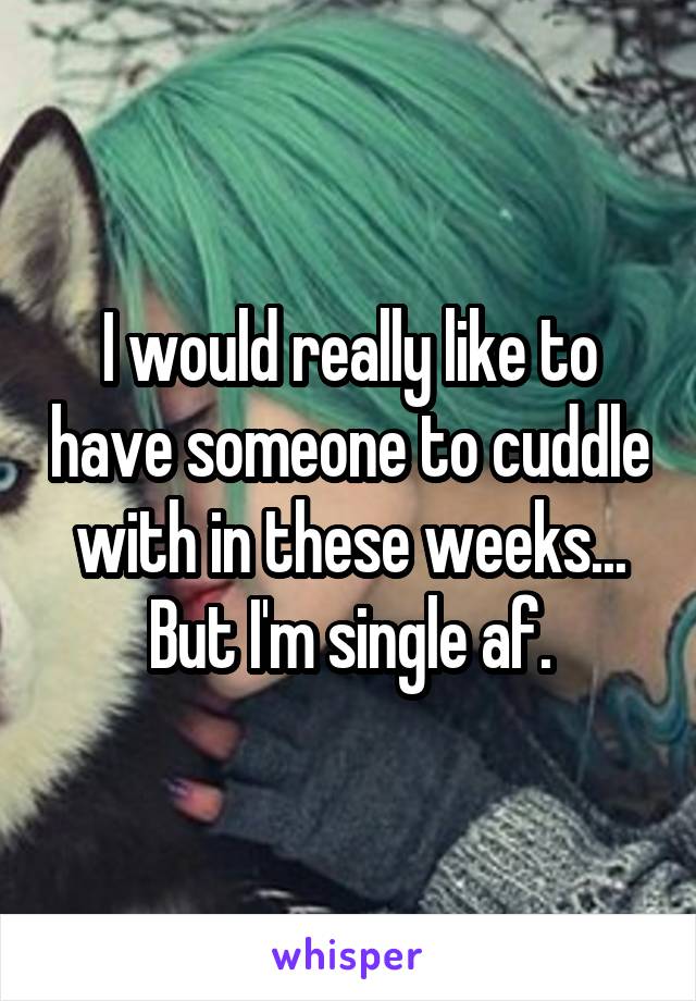 I would really like to have someone to cuddle with in these weeks... But I'm single af.