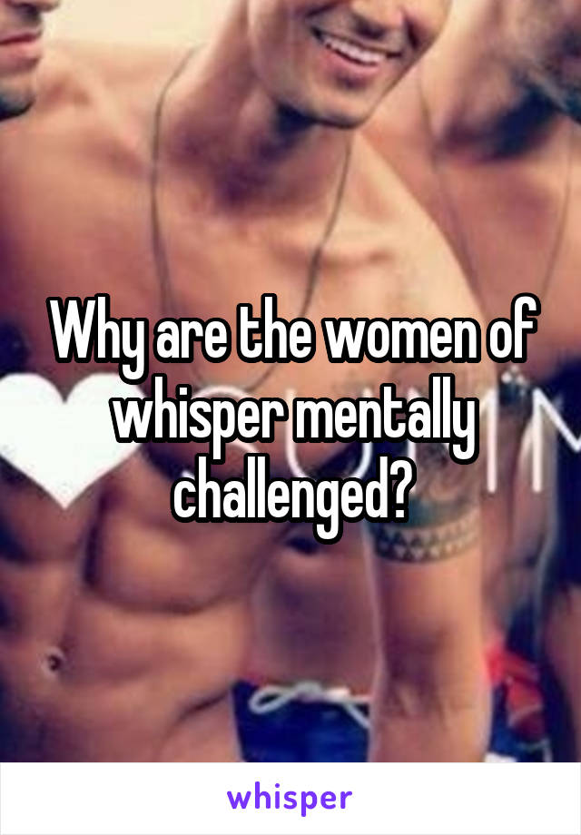 Why are the women of whisper mentally challenged?