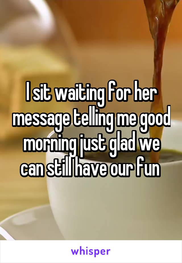 I sit waiting for her message telling me good morning just glad we can still have our fun 
