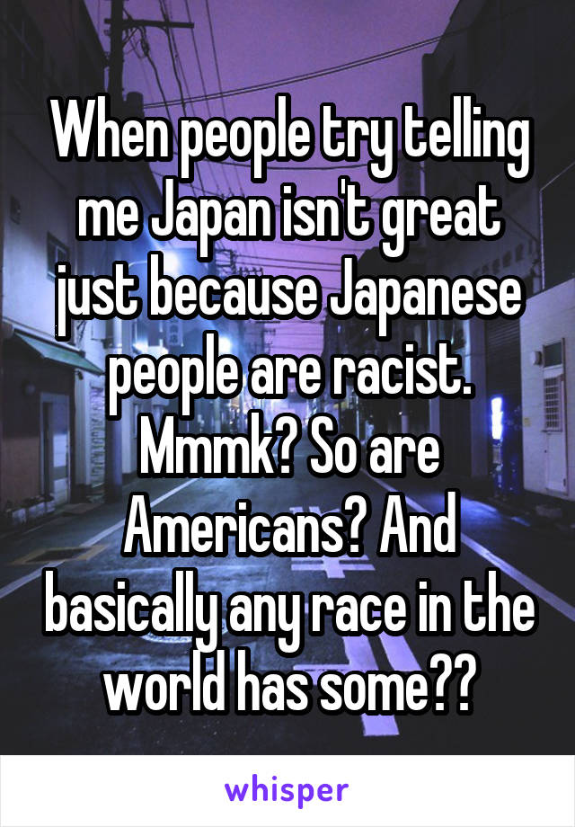 When people try telling me Japan isn't great just because Japanese people are racist. Mmmk? So are Americans? And basically any race in the world has some??