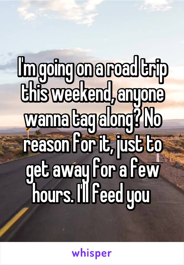 I'm going on a road trip this weekend, anyone wanna tag along? No reason for it, just to get away for a few hours. I'll feed you 