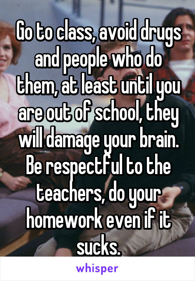 Go to class, avoid drugs and people who do them, at least until you are out of school, they will damage your brain. Be respectful to the teachers, do your homework even if it sucks.