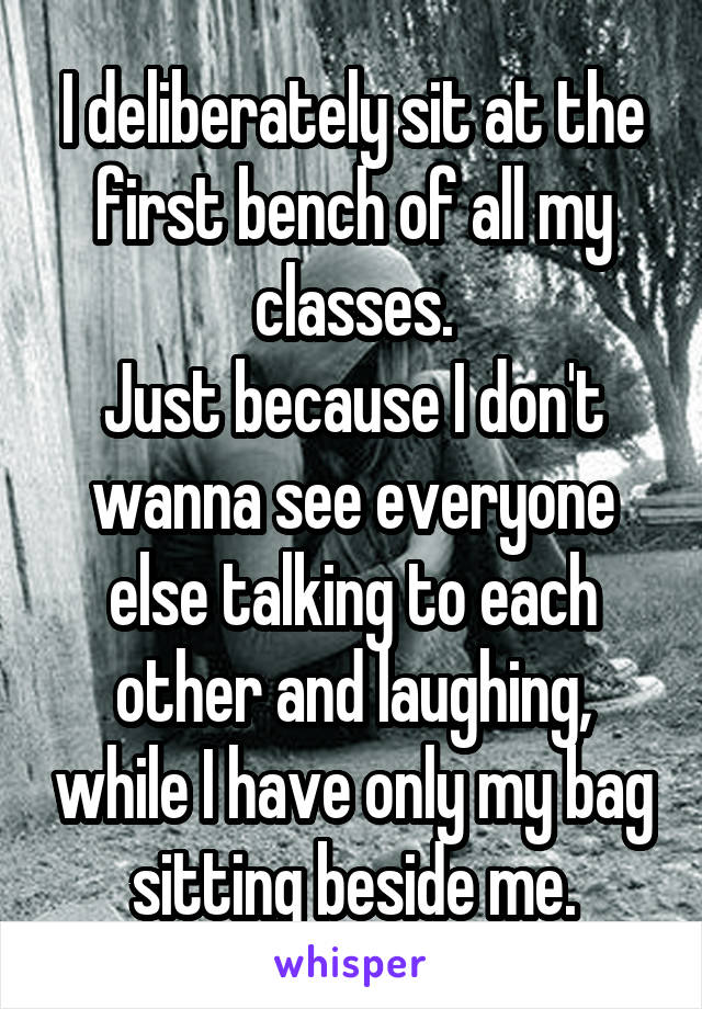 I deliberately sit at the first bench of all my classes.
Just because I don't wanna see everyone else talking to each other and laughing, while I have only my bag sitting beside me.