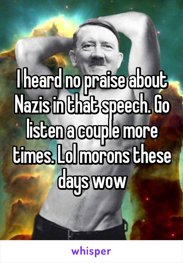 I heard no praise about Nazis in that speech. Go listen a couple more times. Lol morons these days wow