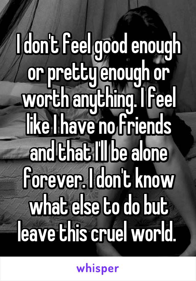 I don't feel good enough or pretty enough or worth anything. I feel like I have no friends and that I'll be alone forever. I don't know what else to do but leave this cruel world. 