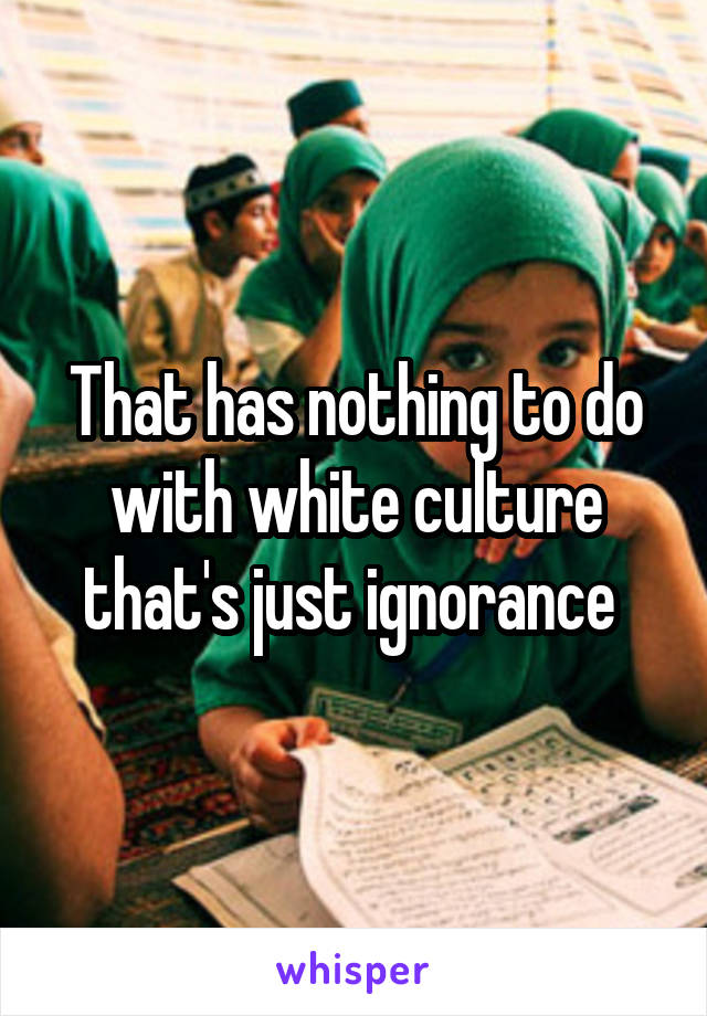 That has nothing to do with white culture that's just ignorance 