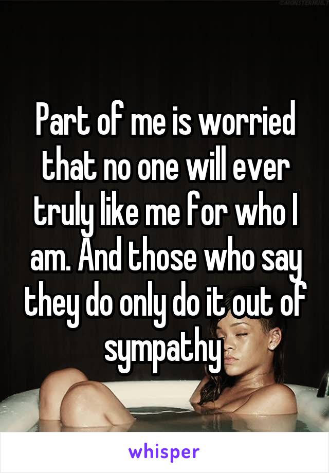 Part of me is worried that no one will ever truly like me for who I am. And those who say they do only do it out of sympathy 