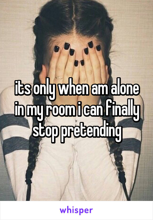 its only when am alone in my room i can finally stop pretending