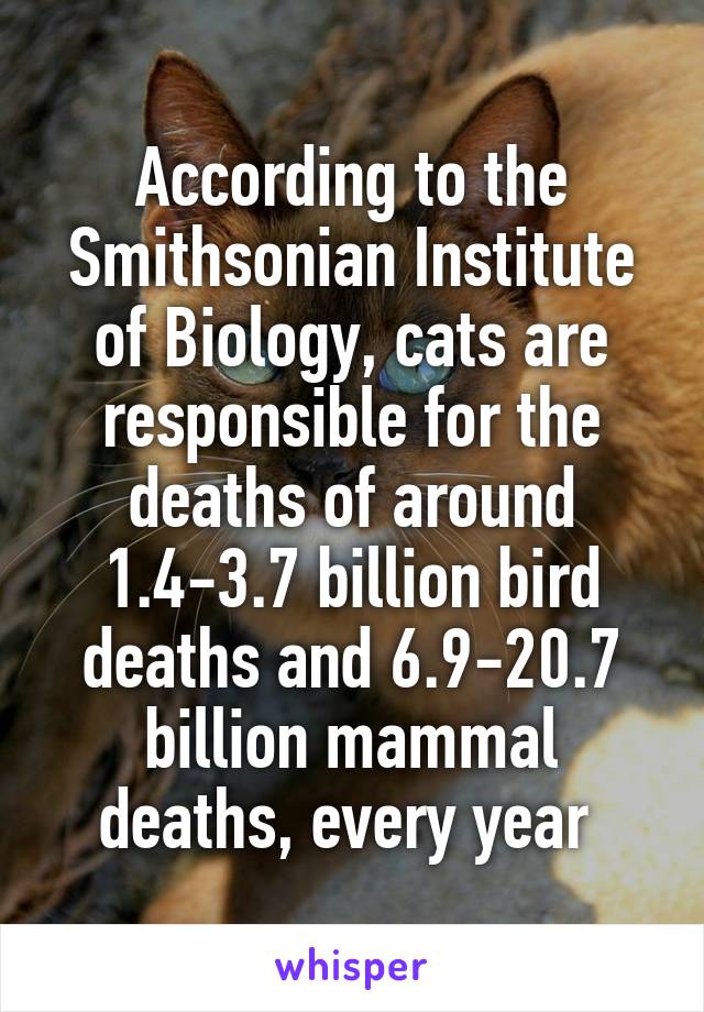 According to the Smithsonian Institute of Biology, cats are responsible for the deaths of around 1.4-3.7 billion bird deaths and 6.9-20.7 billion mammal deaths, every year 