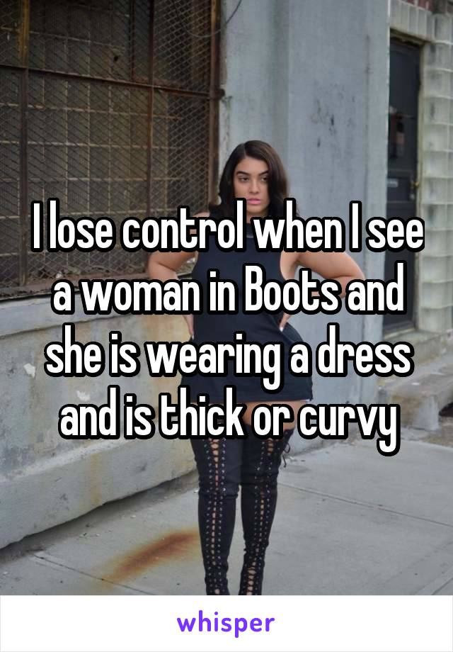 I lose control when I see a woman in Boots and she is wearing a dress and is thick or curvy