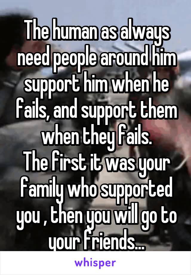 The human as always need people around him support him when he fails, and support them when they fails.
The first it was your family who supported you , then you will go to your friends...