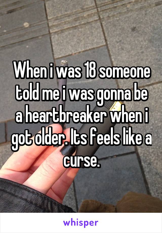 When i was 18 someone told me i was gonna be a heartbreaker when i got older. Its feels like a curse.