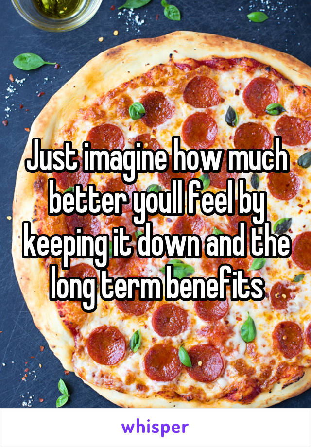 Just imagine how much better youll feel by keeping it down and the long term benefits