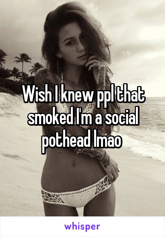 Wish I knew ppl that smoked I'm a social pothead lmao 