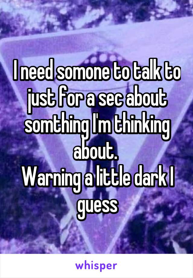 I need somone to talk to just for a sec about somthing I'm thinking about. 
Warning a little dark I guess