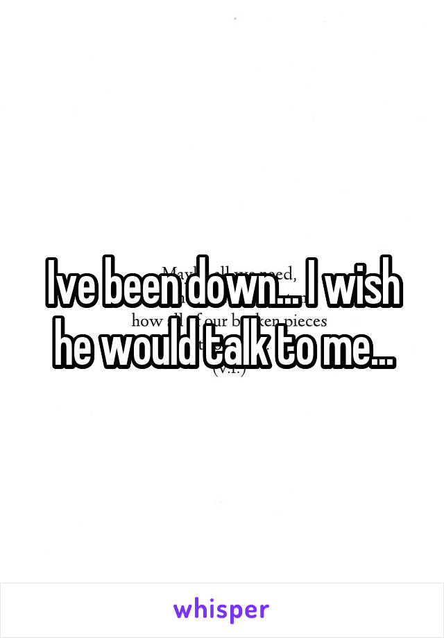 Ive been down... I wish he would talk to me...