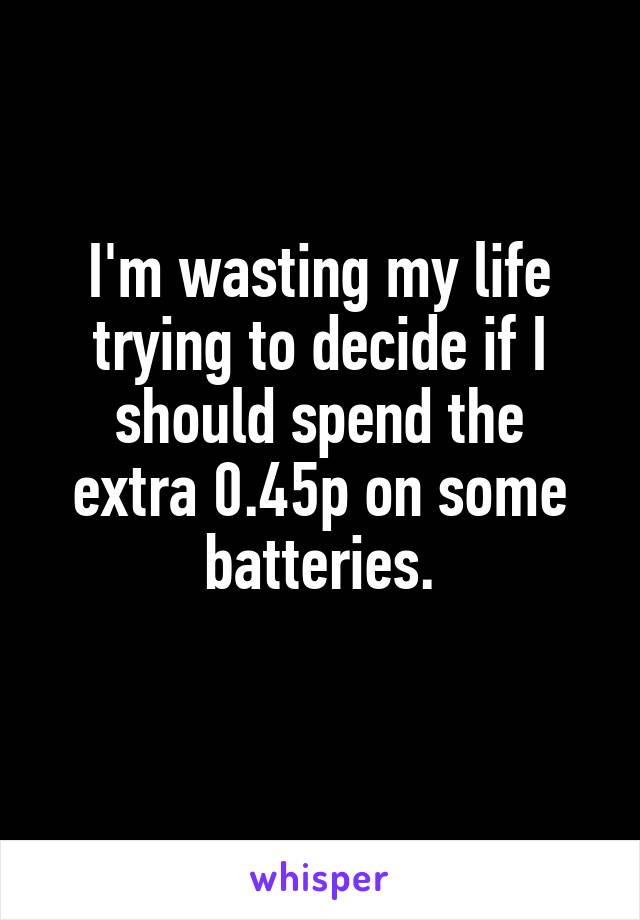 I'm wasting my life trying to decide if I should spend the
extra 0.45p on some batteries.
