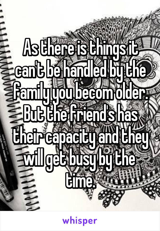 As there is things it can't be handled by the family you becom older.
But the friend's has their capacity and they will get busy by the  time.