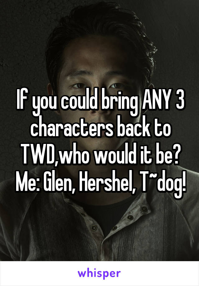 If you could bring ANY 3 characters back to TWD,who would it be? Me: Glen, Hershel, T~dog!