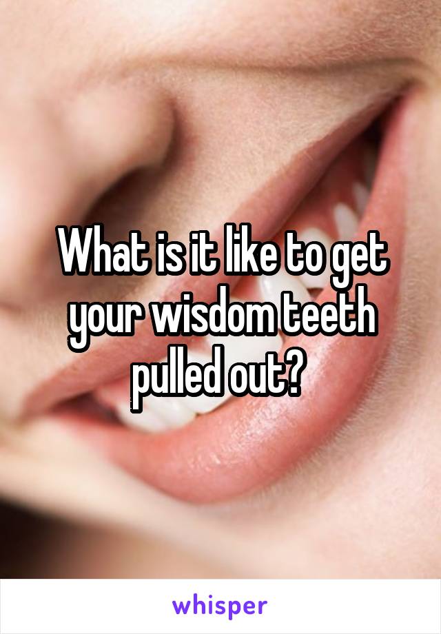 What is it like to get your wisdom teeth pulled out? 