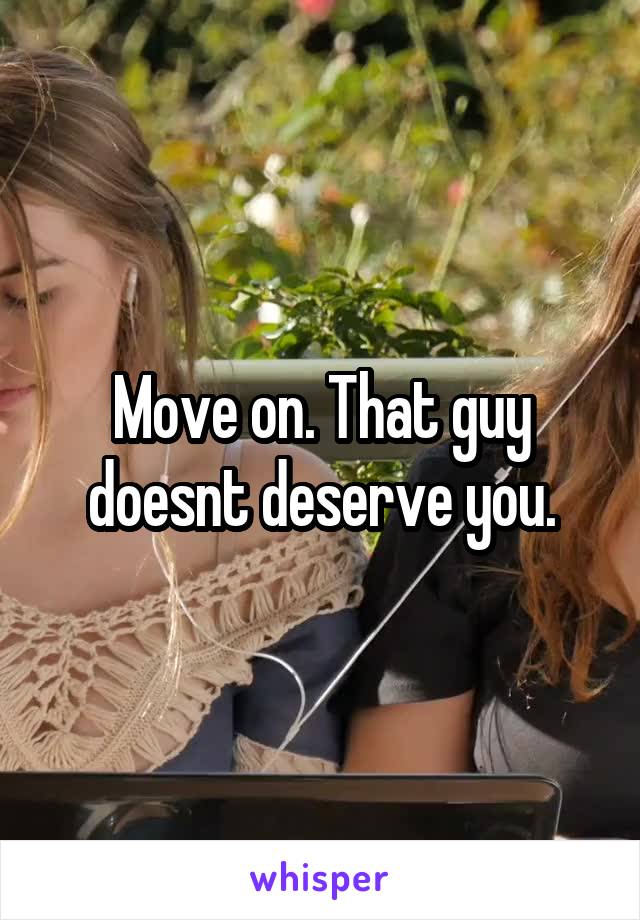 Move on. That guy doesnt deserve you.