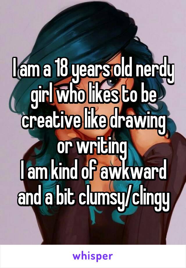 I am a 18 years old nerdy girl who likes to be creative like drawing or writing 
I am kind of awkward and a bit clumsy/clingy
