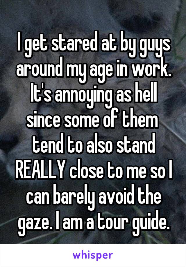 I get stared at by guys around my age in work. It's annoying as hell since some of them  tend to also stand REALLY close to me so I can barely avoid the gaze. I am a tour guide.