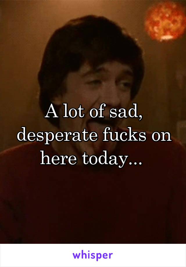 A lot of sad, desperate fucks on here today... 