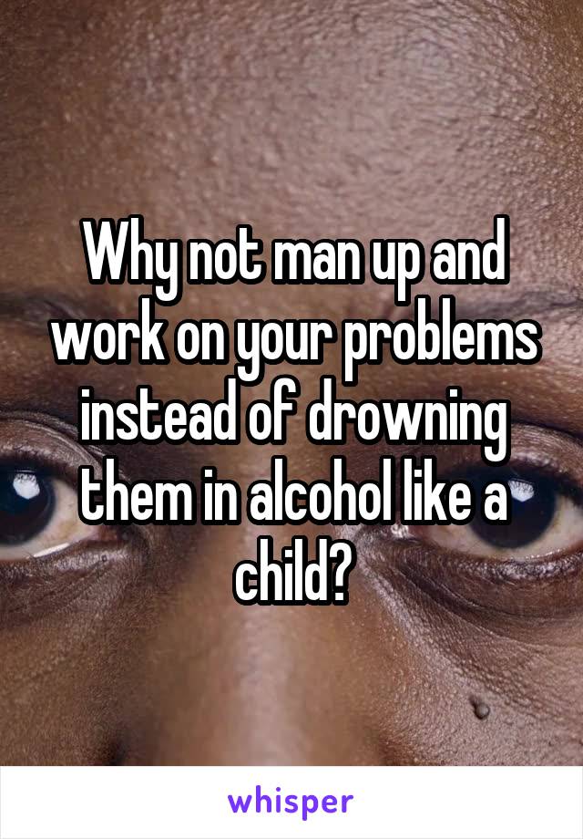 Why not man up and work on your problems instead of drowning them in alcohol like a child?