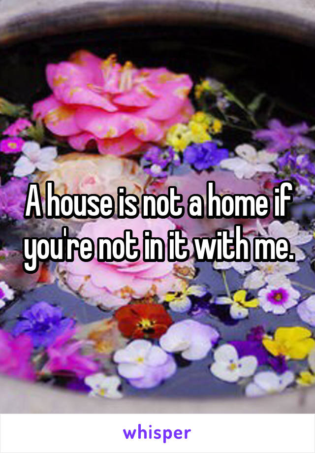 A house is not a home if you're not in it with me.