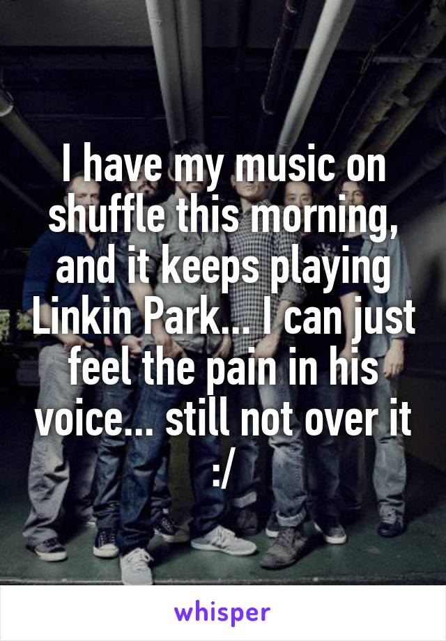 I have my music on shuffle this morning, and it keeps playing Linkin Park... I can just feel the pain in his voice... still not over it :/