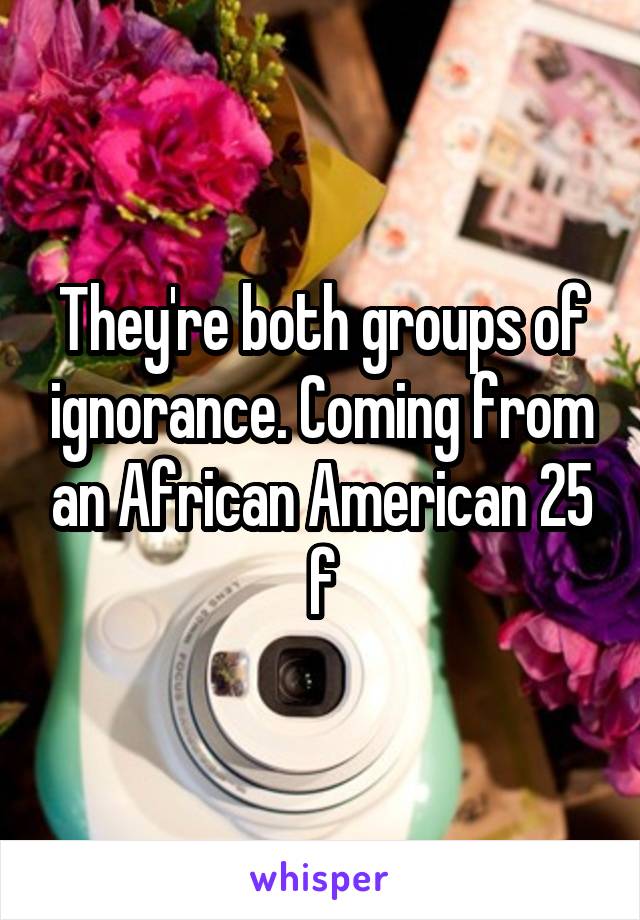 They're both groups of ignorance. Coming from an African American 25 f