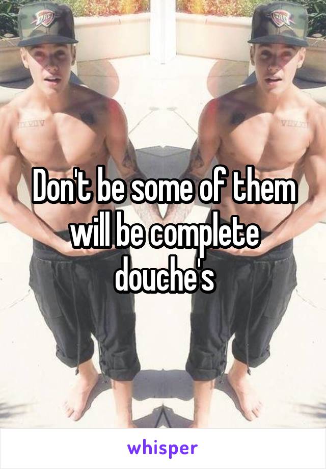 Don't be some of them will be complete douche's