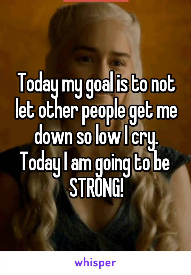 Today my goal is to not let other people get me down so low I cry. Today I am going to be 
STRONG!