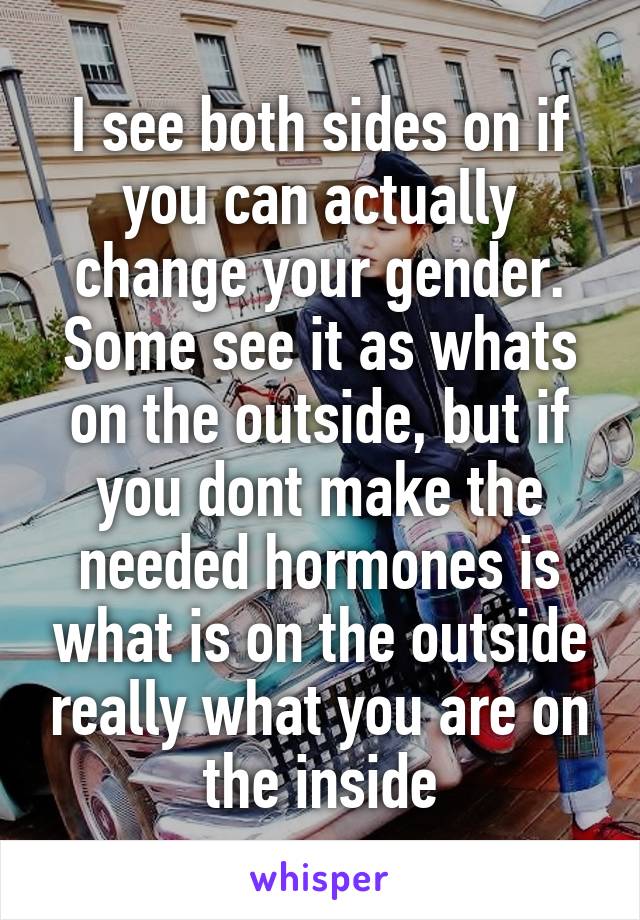 I see both sides on if you can actually change your gender. Some see it as whats on the outside, but if you dont make the needed hormones is what is on the outside really what you are on the inside