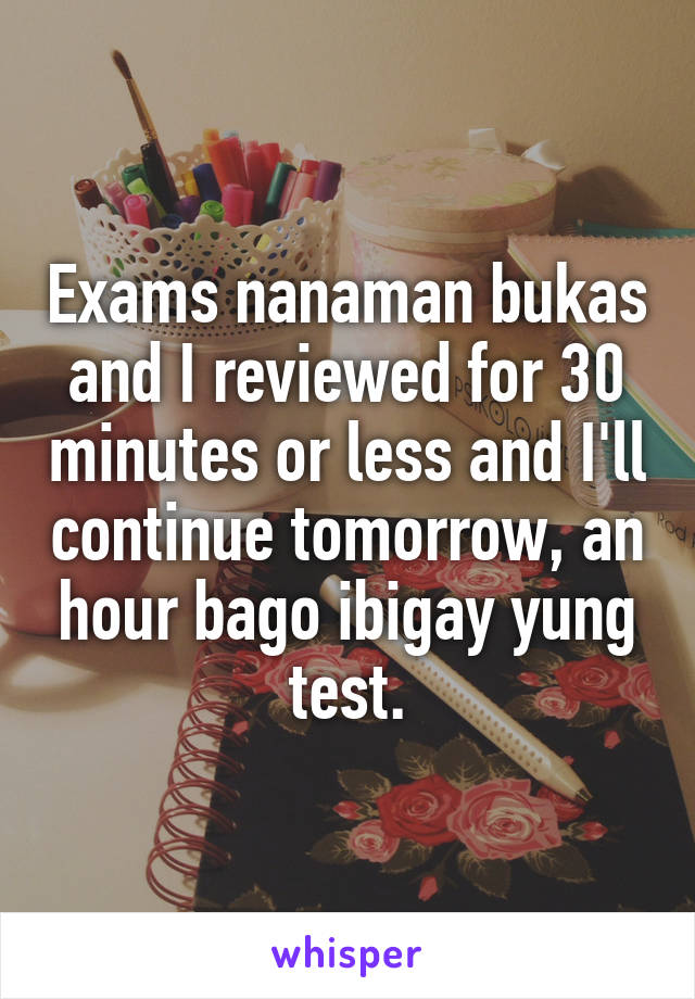 Exams nanaman bukas and I reviewed for 30 minutes or less and I'll continue tomorrow, an hour bago ibigay yung test.